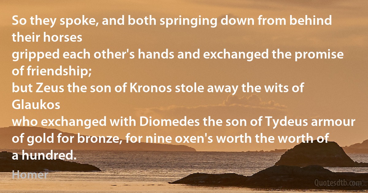 So they spoke, and both springing down from behind their horses
gripped each other's hands and exchanged the promise of friendship;
but Zeus the son of Kronos stole away the wits of Glaukos
who exchanged with Diomedes the son of Tydeus armour
of gold for bronze, for nine oxen's worth the worth of a hundred. (Homer)