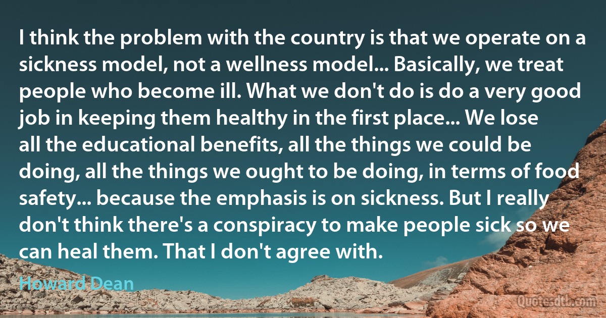 I think the problem with the country is that we operate on a sickness model, not a wellness model... Basically, we treat people who become ill. What we don't do is do a very good job in keeping them healthy in the first place... We lose all the educational benefits, all the things we could be doing, all the things we ought to be doing, in terms of food safety... because the emphasis is on sickness. But I really don't think there's a conspiracy to make people sick so we can heal them. That I don't agree with. (Howard Dean)