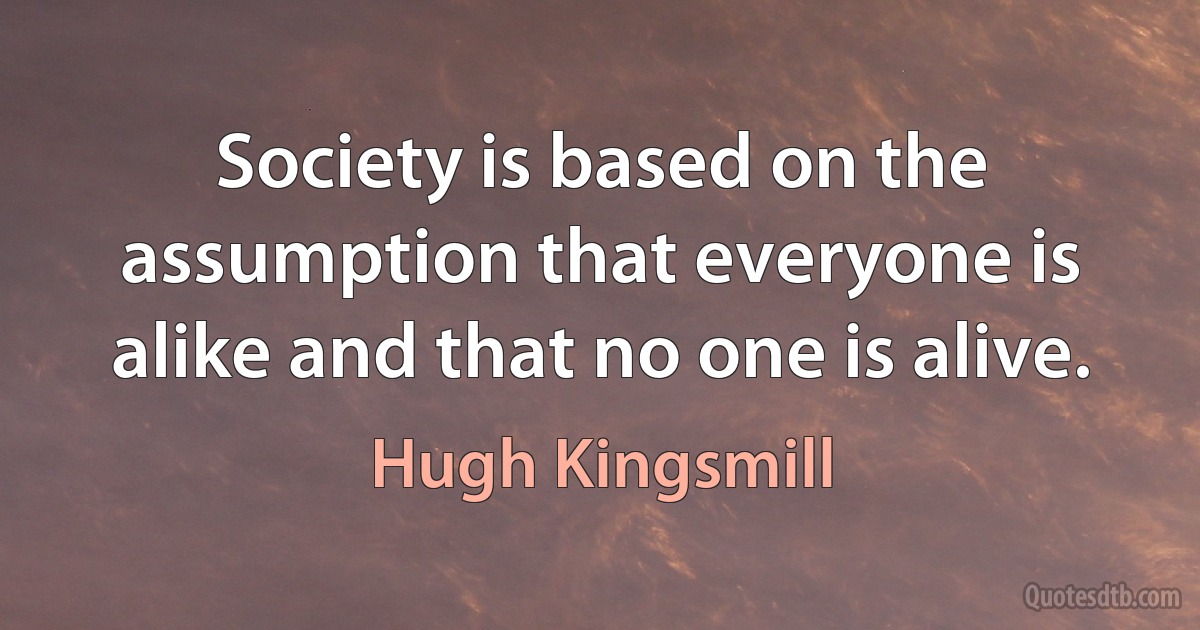 Society is based on the assumption that everyone is alike and that no one is alive. (Hugh Kingsmill)