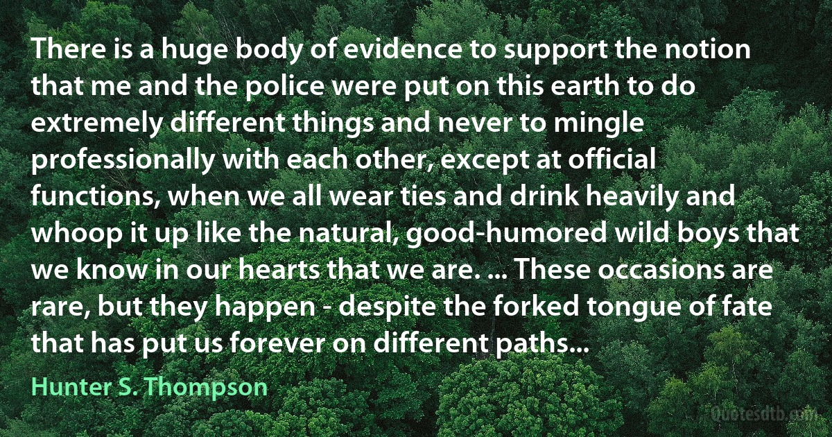 There is a huge body of evidence to support the notion that me and the police were put on this earth to do extremely different things and never to mingle professionally with each other, except at official functions, when we all wear ties and drink heavily and whoop it up like the natural, good-humored wild boys that we know in our hearts that we are. ... These occasions are rare, but they happen - despite the forked tongue of fate that has put us forever on different paths... (Hunter S. Thompson)