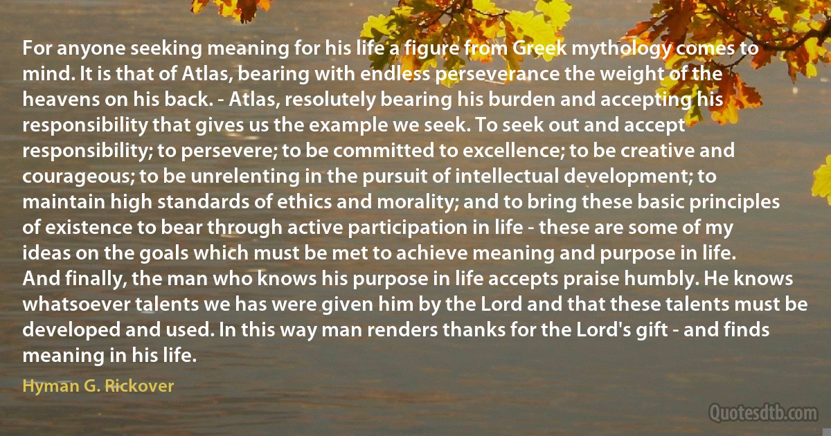 For anyone seeking meaning for his life a figure from Greek mythology comes to mind. It is that of Atlas, bearing with endless perseverance the weight of the heavens on his back. - Atlas, resolutely bearing his burden and accepting his responsibility that gives us the example we seek. To seek out and accept responsibility; to persevere; to be committed to excellence; to be creative and courageous; to be unrelenting in the pursuit of intellectual development; to maintain high standards of ethics and morality; and to bring these basic principles of existence to bear through active participation in life - these are some of my ideas on the goals which must be met to achieve meaning and purpose in life.
And finally, the man who knows his purpose in life accepts praise humbly. He knows whatsoever talents we has were given him by the Lord and that these talents must be developed and used. In this way man renders thanks for the Lord's gift - and finds meaning in his life. (Hyman G. Rickover)