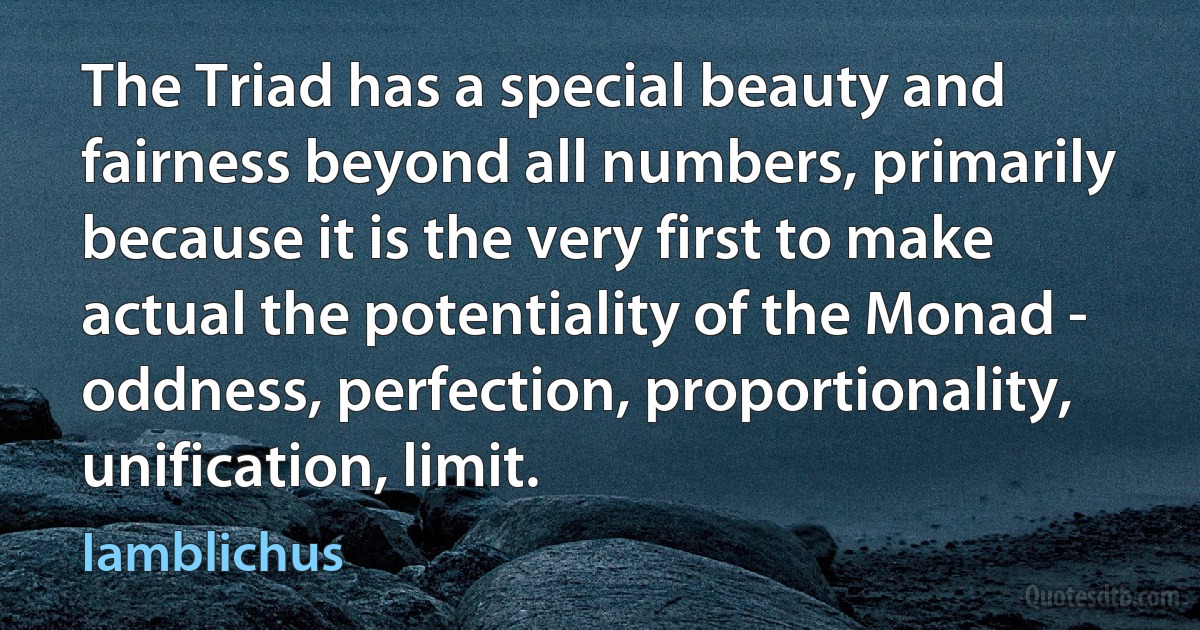 The Triad has a special beauty and fairness beyond all numbers, primarily because it is the very first to make actual the potentiality of the Monad - oddness, perfection, proportionality, unification, limit. (Iamblichus)