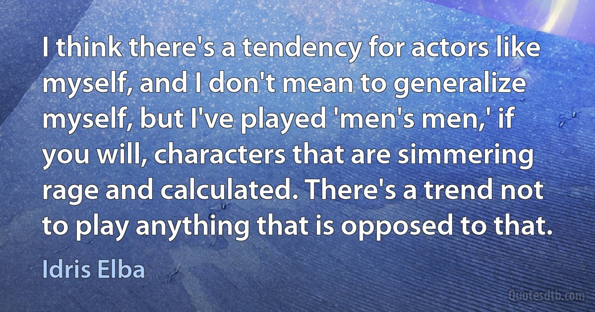 I think there's a tendency for actors like myself, and I don't mean to generalize myself, but I've played 'men's men,' if you will, characters that are simmering rage and calculated. There's a trend not to play anything that is opposed to that. (Idris Elba)