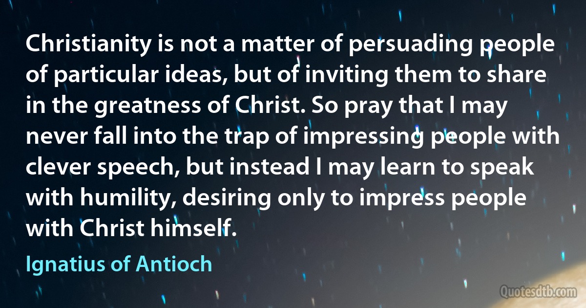 Christianity is not a matter of persuading people of particular ideas, but of inviting them to share in the greatness of Christ. So pray that I may never fall into the trap of impressing people with clever speech, but instead I may learn to speak with humility, desiring only to impress people with Christ himself. (Ignatius of Antioch)