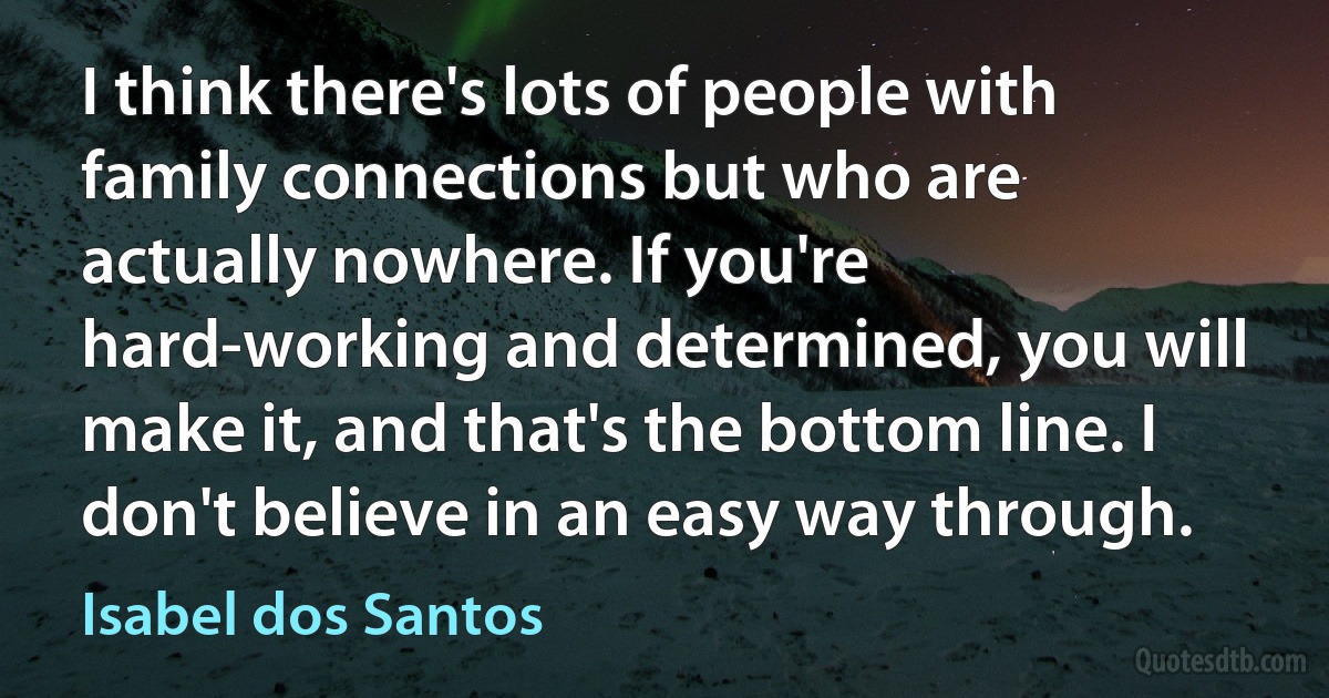 I think there's lots of people with family connections but who are actually nowhere. If you're hard-working and determined, you will make it, and that's the bottom line. I don't believe in an easy way through. (Isabel dos Santos)