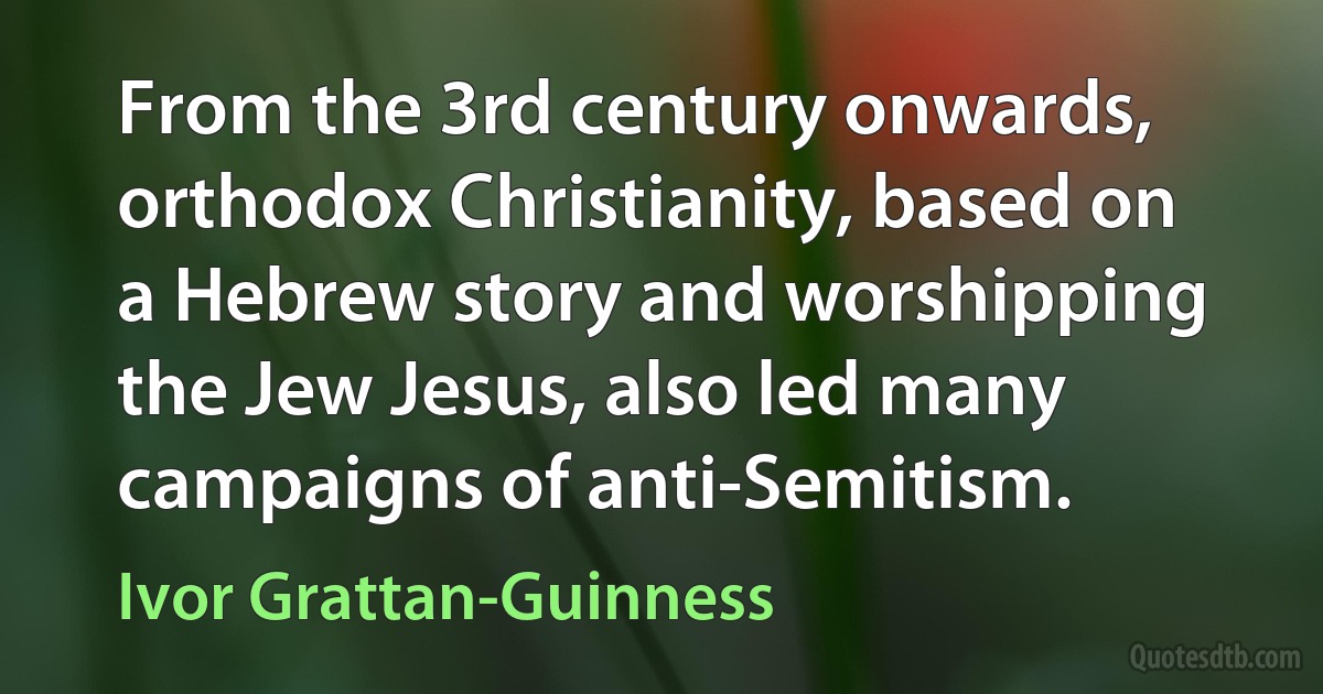 From the 3rd century onwards, orthodox Christianity, based on a Hebrew story and worshipping the Jew Jesus, also led many campaigns of anti-Semitism. (Ivor Grattan-Guinness)