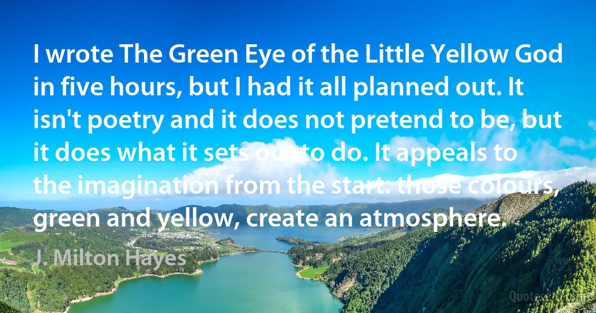 I wrote The Green Eye of the Little Yellow God in five hours, but I had it all planned out. It isn't poetry and it does not pretend to be, but it does what it sets out to do. It appeals to the imagination from the start: those colours, green and yellow, create an atmosphere. (J. Milton Hayes)