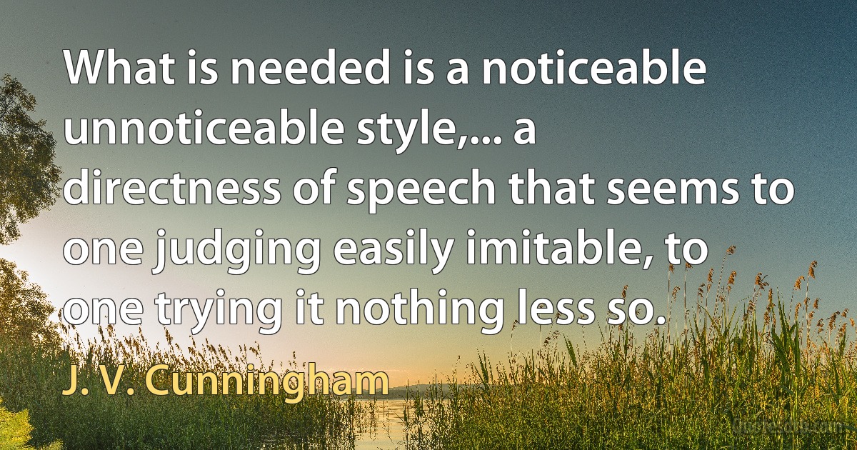 What is needed is a noticeable unnoticeable style,... a directness of speech that seems to one judging easily imitable, to one trying it nothing less so. (J. V. Cunningham)