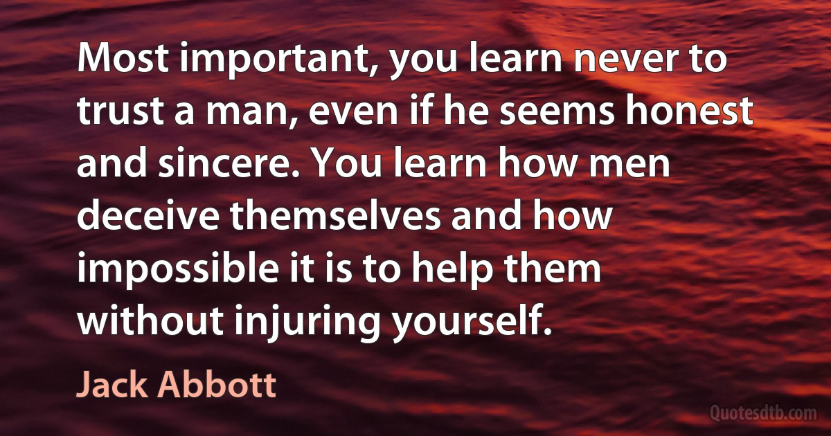 Most important, you learn never to trust a man, even if he seems honest and sincere. You learn how men deceive themselves and how impossible it is to help them without injuring yourself. (Jack Abbott)