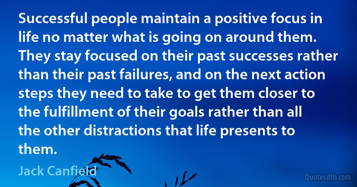 Successful people maintain a positive focus in life no matter what is going on around them. They stay focused on their past successes rather than their past failures, and on the next action steps they need to take to get them closer to the fulfillment of their goals rather than all the other distractions that life presents to them. (Jack Canfield)