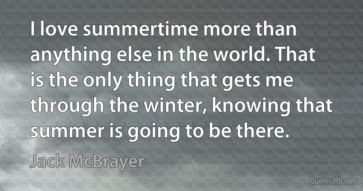 I love summertime more than anything else in the world. That is the only thing that gets me through the winter, knowing that summer is going to be there. (Jack McBrayer)