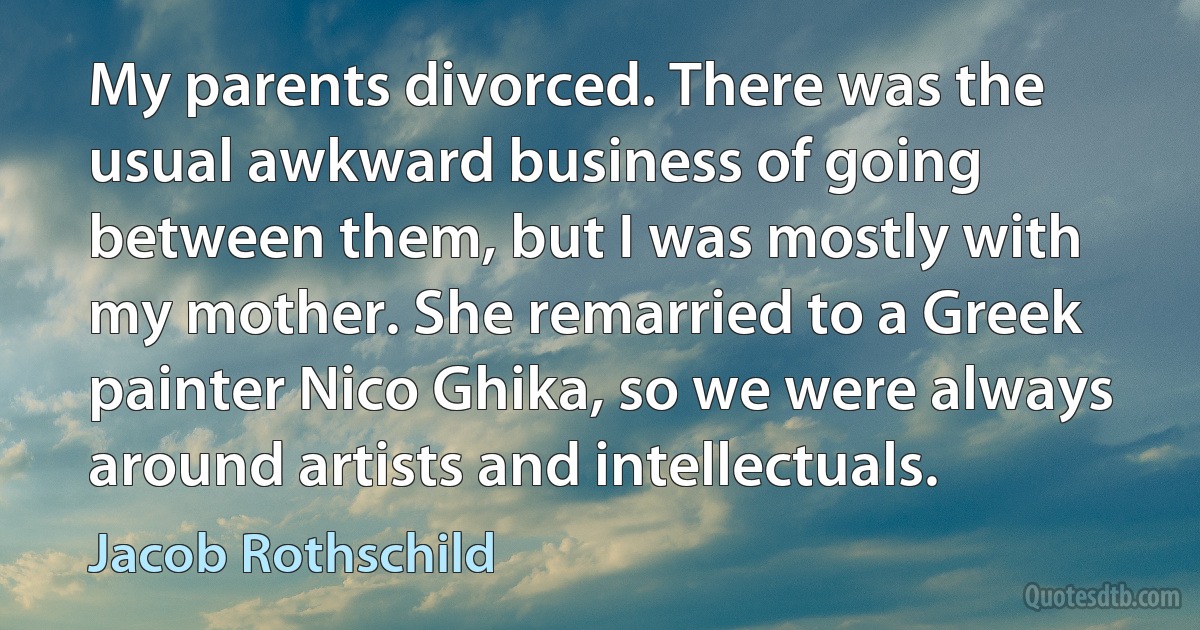 My parents divorced. There was the usual awkward business of going between them, but I was mostly with my mother. She remarried to a Greek painter Nico Ghika, so we were always around artists and intellectuals. (Jacob Rothschild)