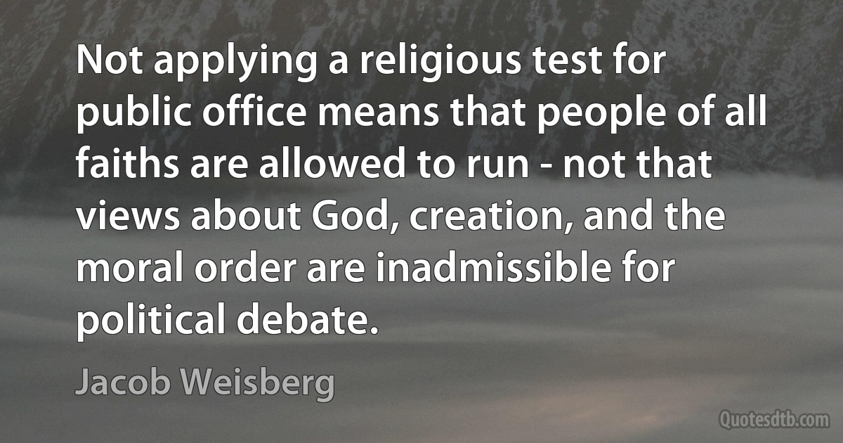 Not applying a religious test for public office means that people of all faiths are allowed to run - not that views about God, creation, and the moral order are inadmissible for political debate. (Jacob Weisberg)