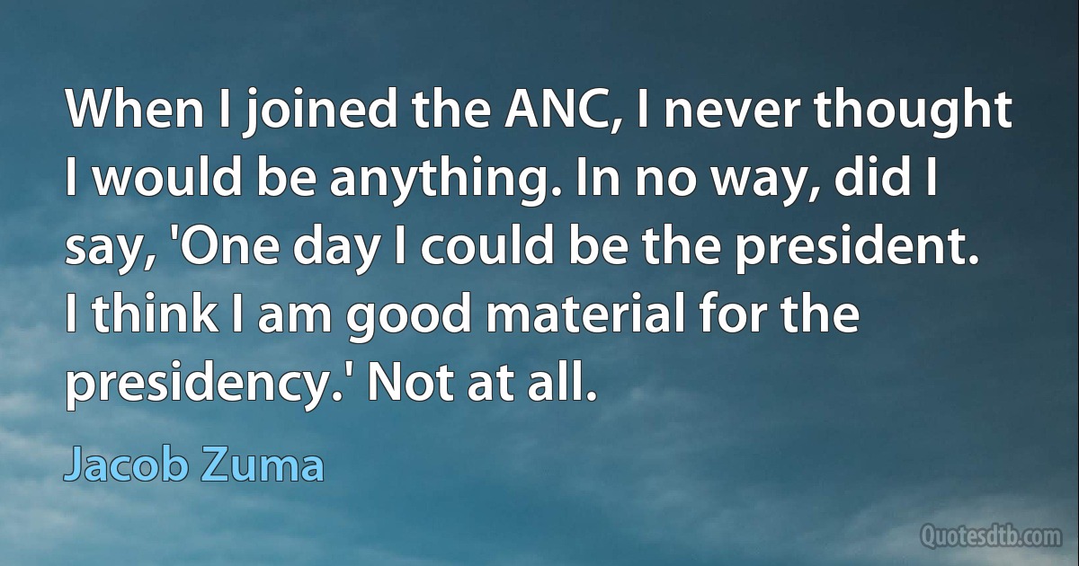 When I joined the ANC, I never thought I would be anything. In no way, did I say, 'One day I could be the president. I think I am good material for the presidency.' Not at all. (Jacob Zuma)