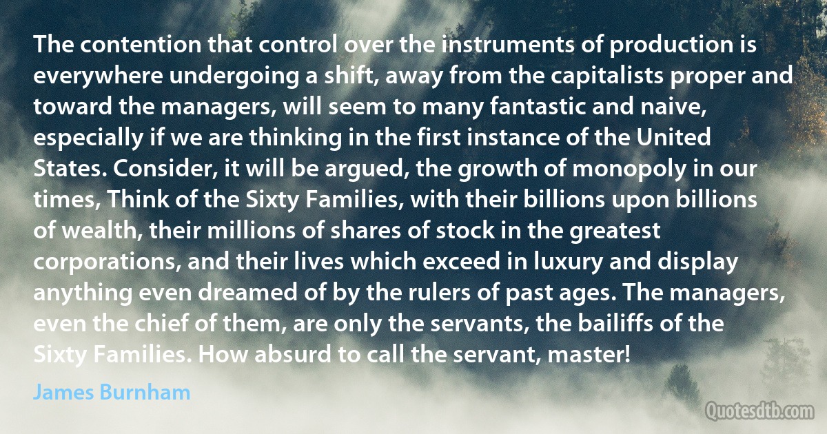 The contention that control over the instruments of production is everywhere undergoing a shift, away from the capitalists proper and toward the managers, will seem to many fantastic and naive, especially if we are thinking in the first instance of the United States. Consider, it will be argued, the growth of monopoly in our times, Think of the Sixty Families, with their billions upon billions of wealth, their millions of shares of stock in the greatest corporations, and their lives which exceed in luxury and display anything even dreamed of by the rulers of past ages. The managers, even the chief of them, are only the servants, the bailiffs of the Sixty Families. How absurd to call the servant, master! (James Burnham)