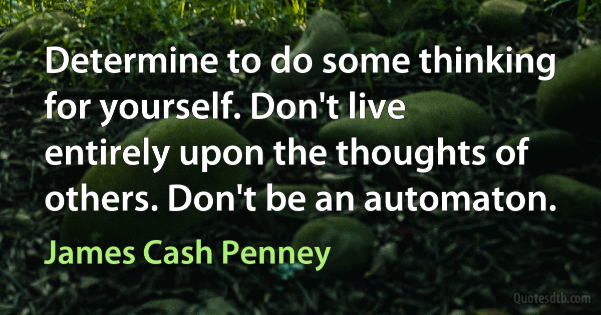 Determine to do some thinking for yourself. Don't live entirely upon the thoughts of others. Don't be an automaton. (James Cash Penney)