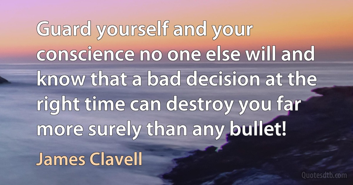 Guard yourself and your conscience no one else will and know that a bad decision at the right time can destroy you far more surely than any bullet! (James Clavell)