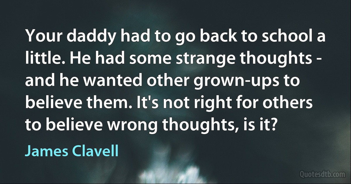 Your daddy had to go back to school a little. He had some strange thoughts - and he wanted other grown-ups to believe them. It's not right for others to believe wrong thoughts, is it? (James Clavell)