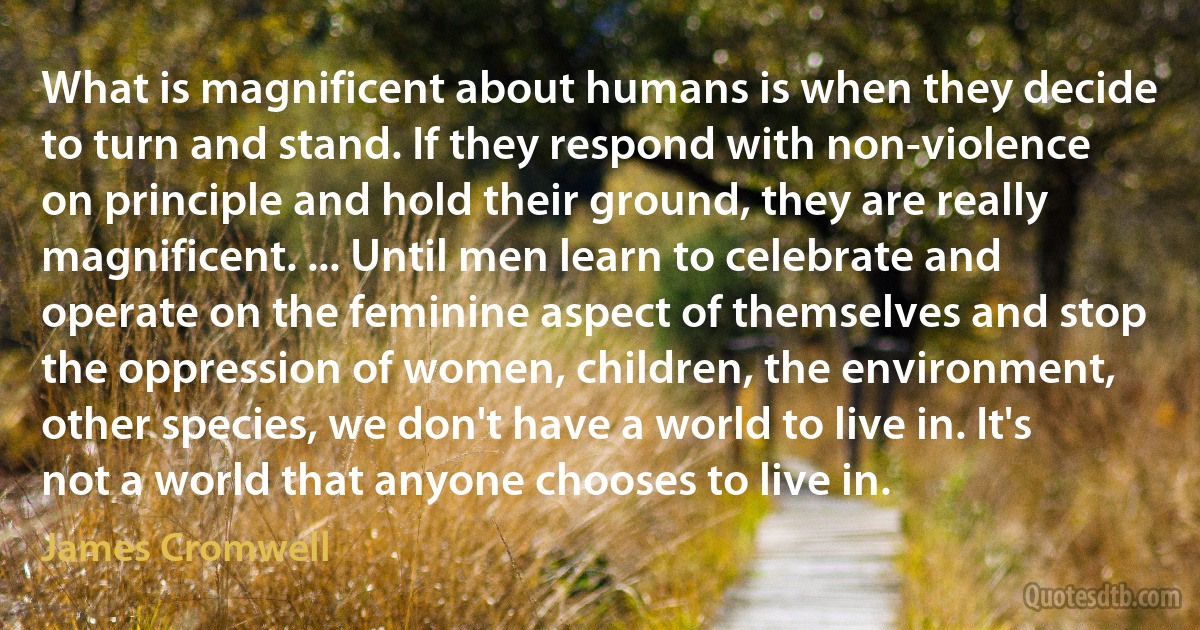 What is magnificent about humans is when they decide to turn and stand. If they respond with non-violence on principle and hold their ground, they are really magnificent. ... Until men learn to celebrate and operate on the feminine aspect of themselves and stop the oppression of women, children, the environment, other species, we don't have a world to live in. It's not a world that anyone chooses to live in. (James Cromwell)