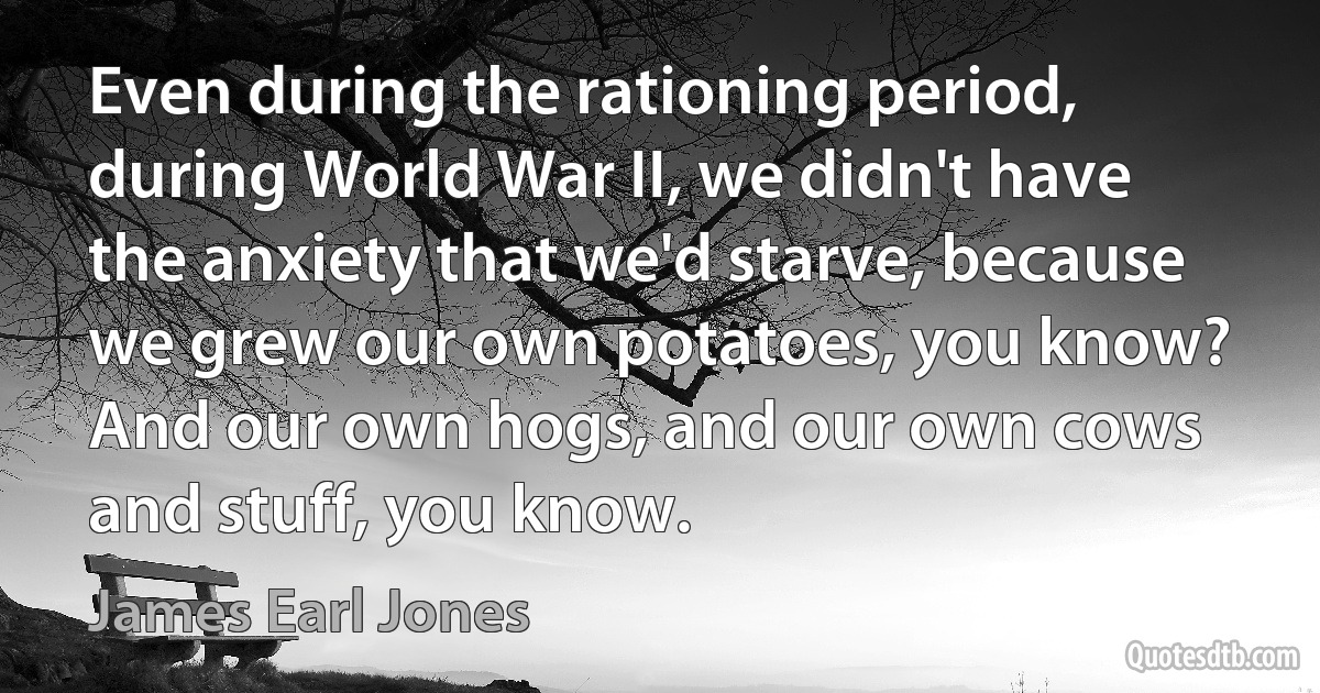 Even during the rationing period, during World War II, we didn't have the anxiety that we'd starve, because we grew our own potatoes, you know? And our own hogs, and our own cows and stuff, you know. (James Earl Jones)