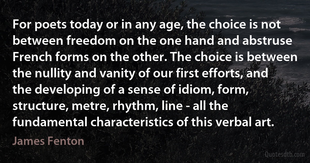 For poets today or in any age, the choice is not between freedom on the one hand and abstruse French forms on the other. The choice is between the nullity and vanity of our first efforts, and the developing of a sense of idiom, form, structure, metre, rhythm, line - all the fundamental characteristics of this verbal art. (James Fenton)