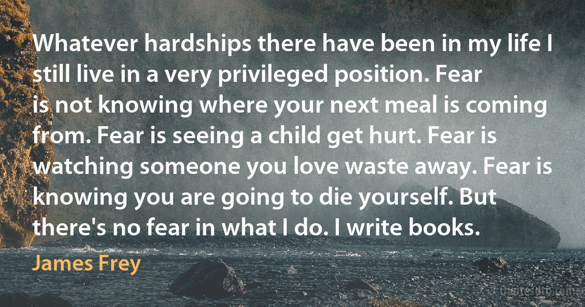 Whatever hardships there have been in my life I still live in a very privileged position. Fear is not knowing where your next meal is coming from. Fear is seeing a child get hurt. Fear is watching someone you love waste away. Fear is knowing you are going to die yourself. But there's no fear in what I do. I write books. (James Frey)