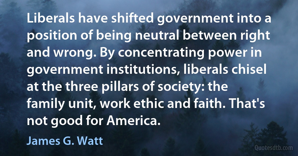 Liberals have shifted government into a position of being neutral between right and wrong. By concentrating power in government institutions, liberals chisel at the three pillars of society: the family unit, work ethic and faith. That's not good for America. (James G. Watt)