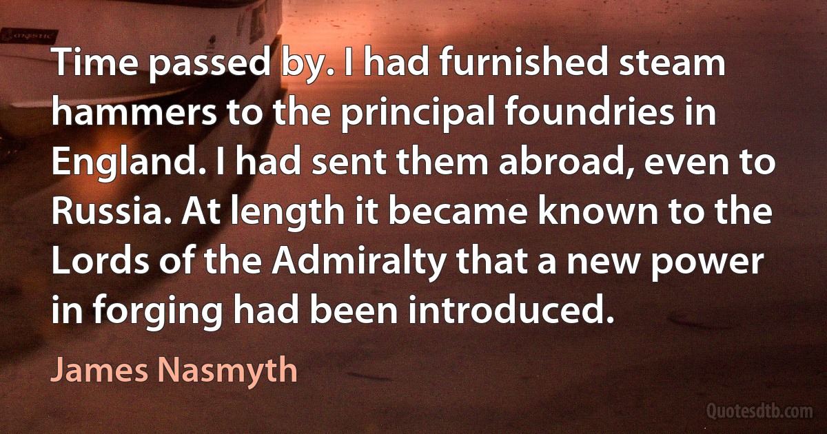 Time passed by. I had furnished steam hammers to the principal foundries in England. I had sent them abroad, even to Russia. At length it became known to the Lords of the Admiralty that a new power in forging had been introduced. (James Nasmyth)