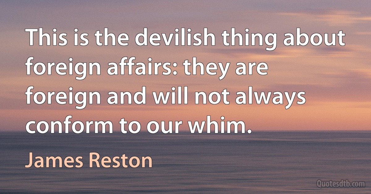 This is the devilish thing about foreign affairs: they are foreign and will not always conform to our whim. (James Reston)