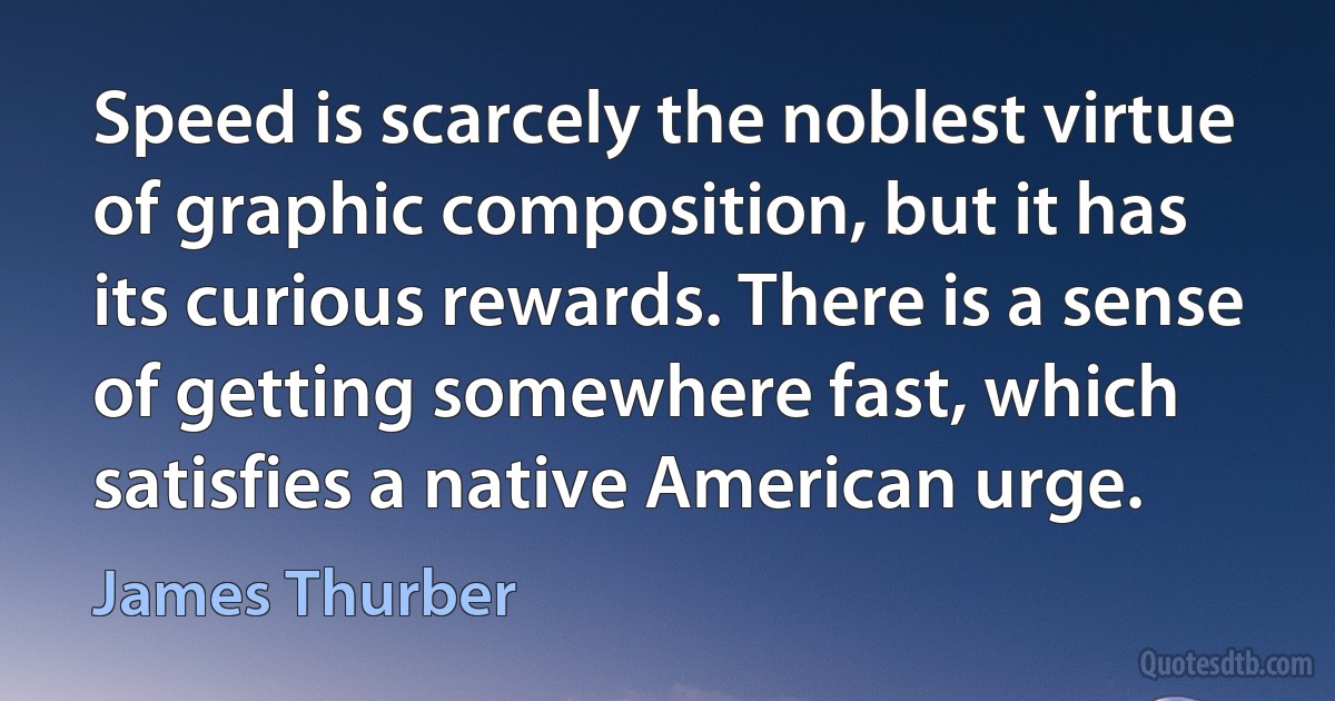 Speed is scarcely the noblest virtue of graphic composition, but it has its curious rewards. There is a sense of getting somewhere fast, which satisfies a native American urge. (James Thurber)