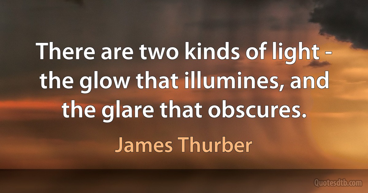 There are two kinds of light - the glow that illumines, and the glare that obscures. (James Thurber)