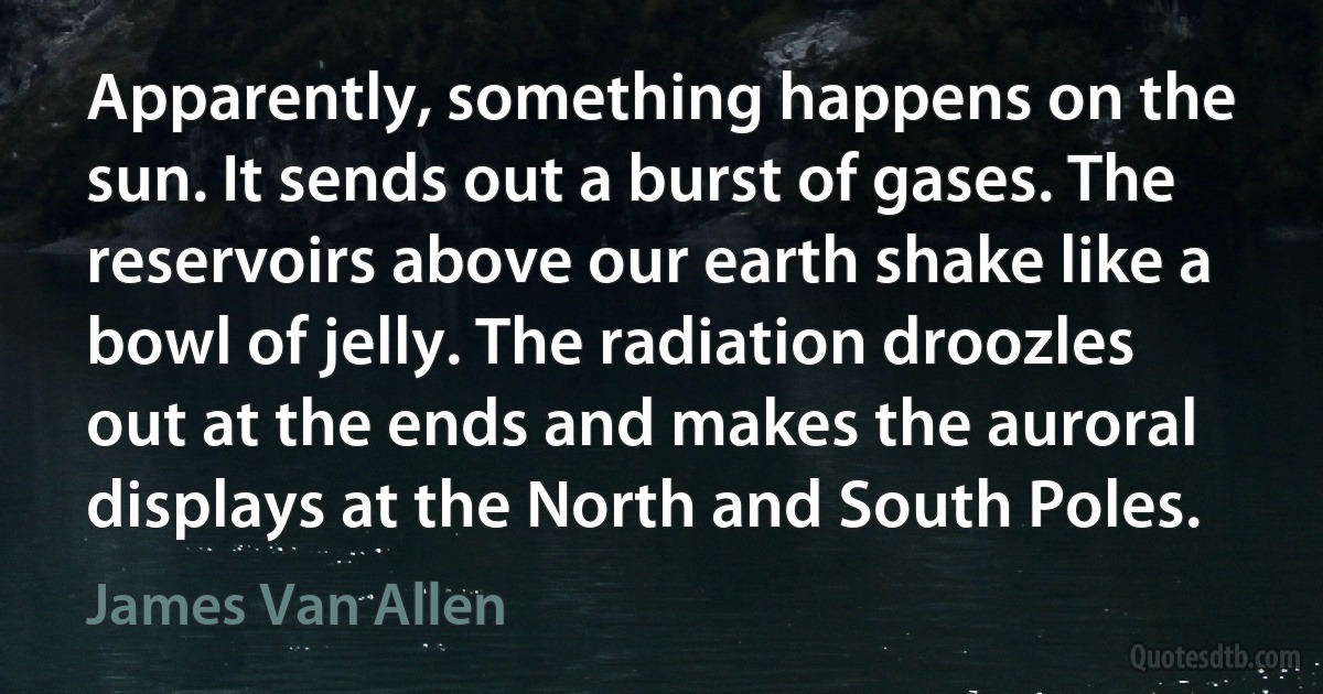 Apparently, something happens on the sun. It sends out a burst of gases. The reservoirs above our earth shake like a bowl of jelly. The radiation droozles out at the ends and makes the auroral displays at the North and South Poles. (James Van Allen)