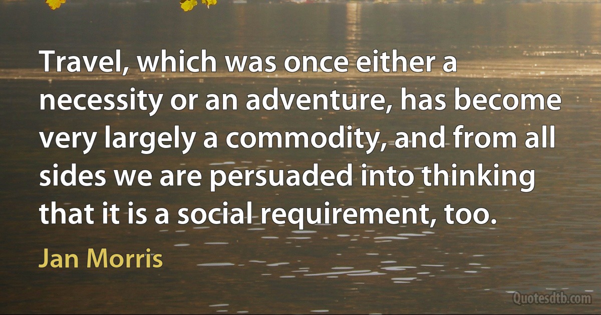 Travel, which was once either a necessity or an adventure, has become very largely a commodity, and from all sides we are persuaded into thinking that it is a social requirement, too. (Jan Morris)