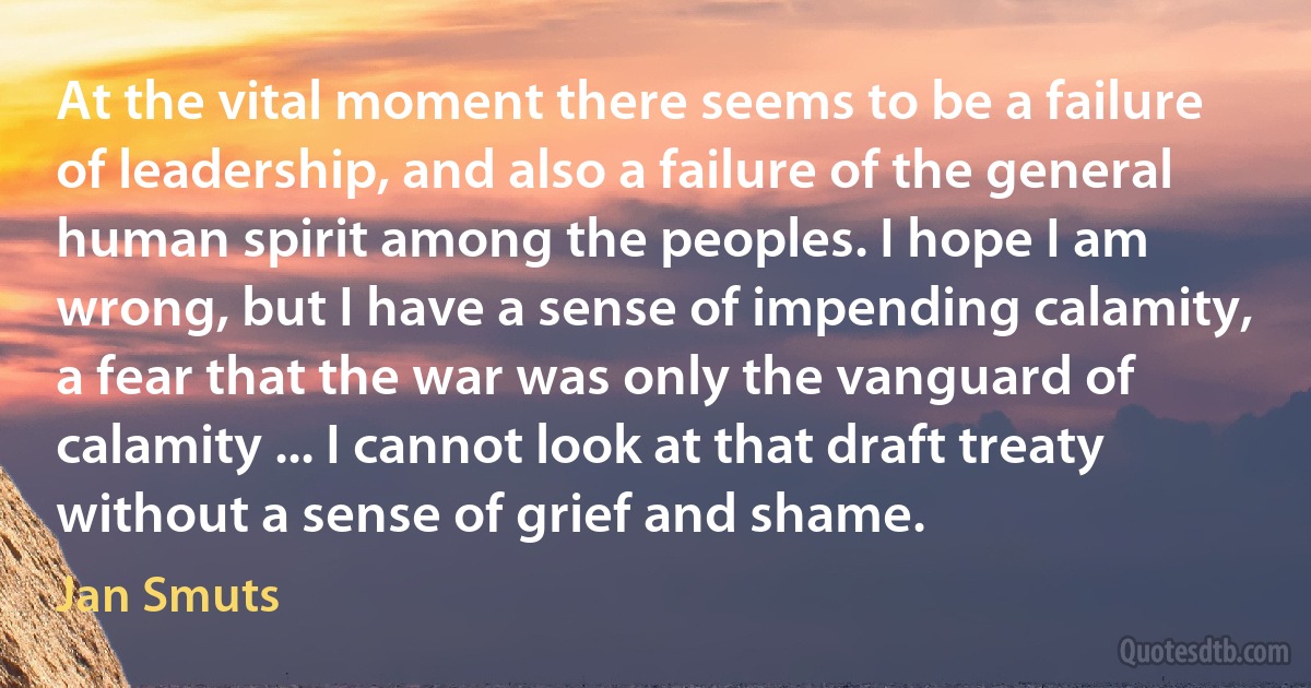 At the vital moment there seems to be a failure of leadership, and also a failure of the general human spirit among the peoples. I hope I am wrong, but I have a sense of impending calamity, a fear that the war was only the vanguard of calamity ... I cannot look at that draft treaty without a sense of grief and shame. (Jan Smuts)