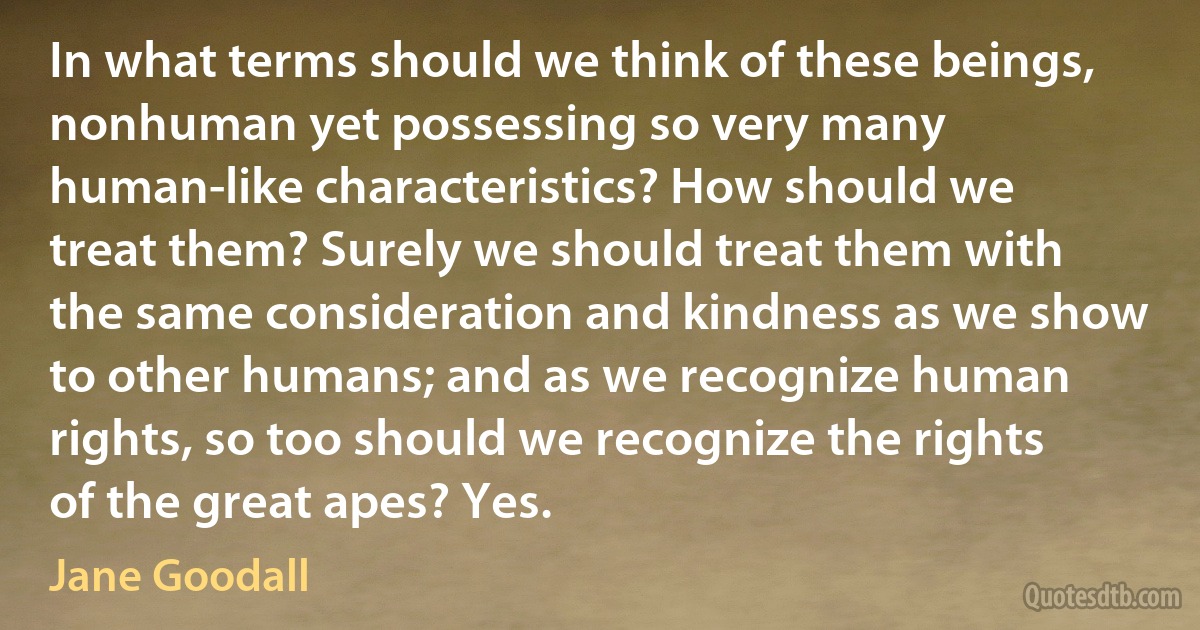 In what terms should we think of these beings, nonhuman yet possessing so very many human-like characteristics? How should we treat them? Surely we should treat them with the same consideration and kindness as we show to other humans; and as we recognize human rights, so too should we recognize the rights of the great apes? Yes. (Jane Goodall)