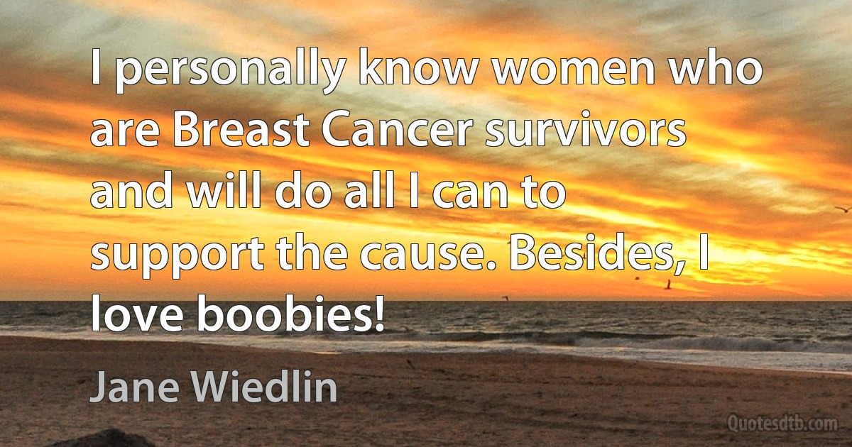 I personally know women who are Breast Cancer survivors and will do all I can to support the cause. Besides, I love boobies! (Jane Wiedlin)