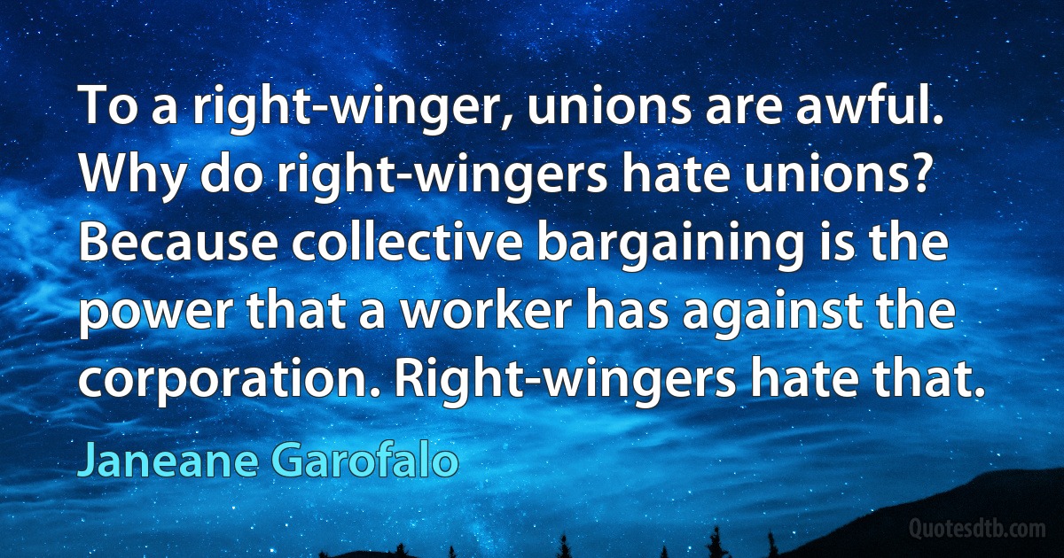 To a right-winger, unions are awful. Why do right-wingers hate unions? Because collective bargaining is the power that a worker has against the corporation. Right-wingers hate that. (Janeane Garofalo)