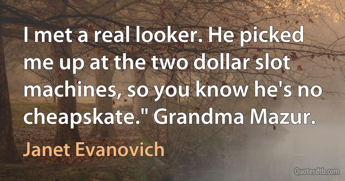 I met a real looker. He picked me up at the two dollar slot machines, so you know he's no cheapskate." Grandma Mazur. (Janet Evanovich)