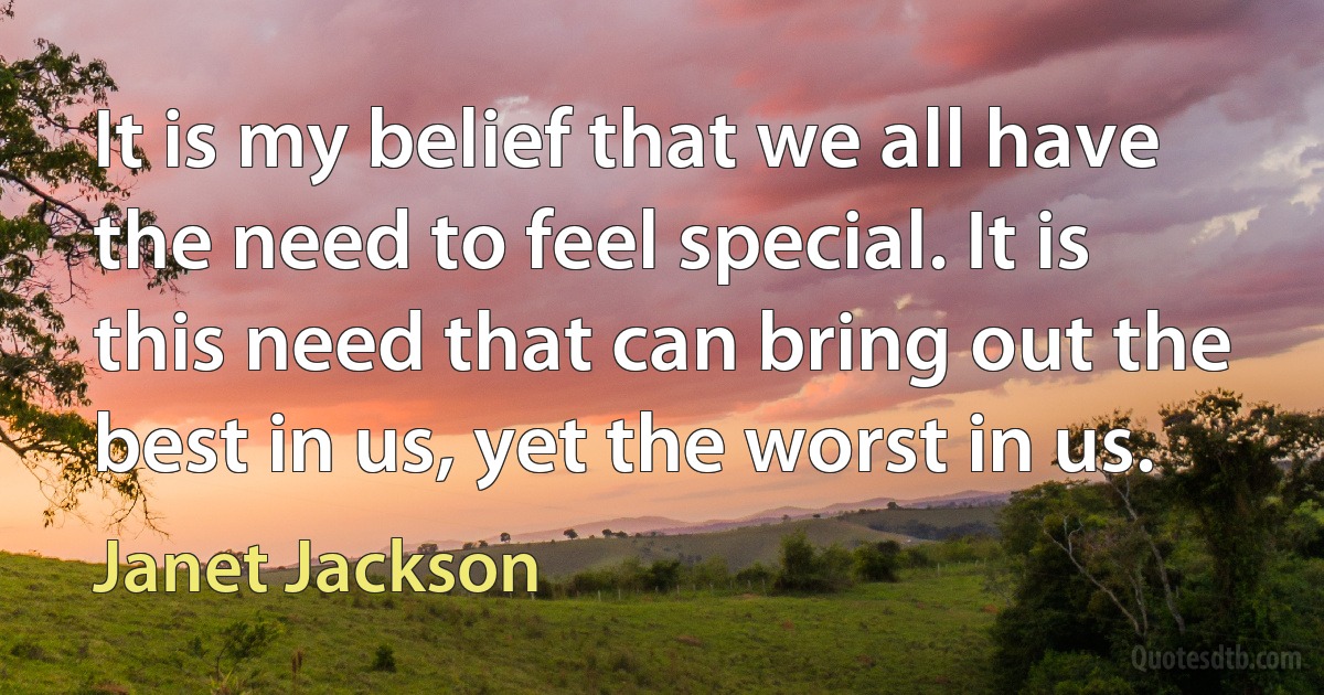 It is my belief that we all have the need to feel special. It is this need that can bring out the best in us, yet the worst in us. (Janet Jackson)