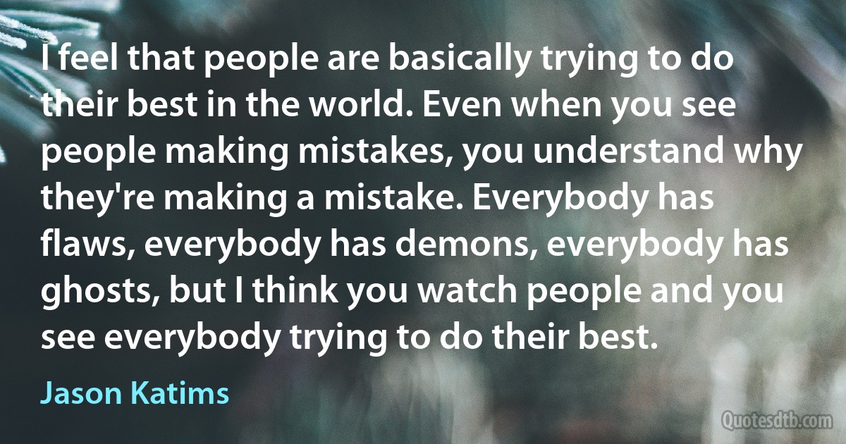 I feel that people are basically trying to do their best in the world. Even when you see people making mistakes, you understand why they're making a mistake. Everybody has flaws, everybody has demons, everybody has ghosts, but I think you watch people and you see everybody trying to do their best. (Jason Katims)