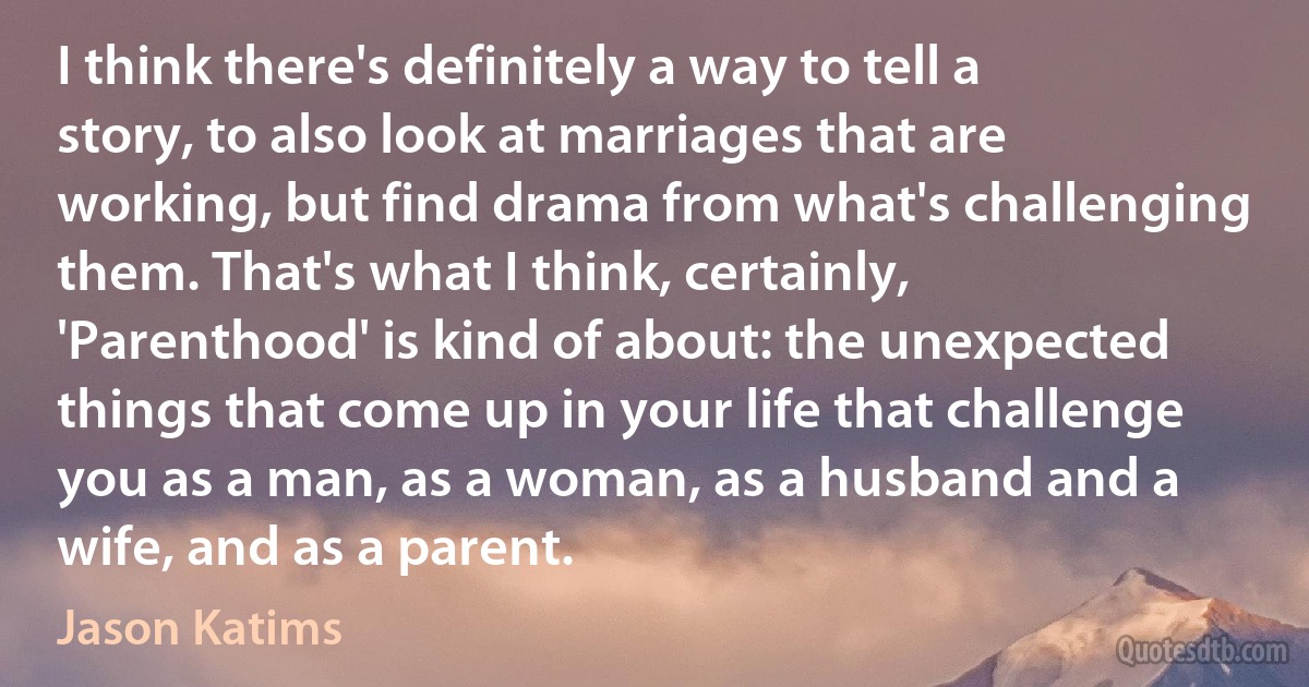 I think there's definitely a way to tell a story, to also look at marriages that are working, but find drama from what's challenging them. That's what I think, certainly, 'Parenthood' is kind of about: the unexpected things that come up in your life that challenge you as a man, as a woman, as a husband and a wife, and as a parent. (Jason Katims)