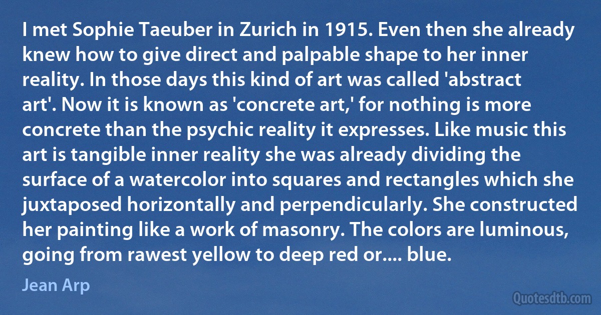 I met Sophie Taeuber in Zurich in 1915. Even then she already knew how to give direct and palpable shape to her inner reality. In those days this kind of art was called 'abstract art'. Now it is known as 'concrete art,' for nothing is more concrete than the psychic reality it expresses. Like music this art is tangible inner reality she was already dividing the surface of a watercolor into squares and rectangles which she juxtaposed horizontally and perpendicularly. She constructed her painting like a work of masonry. The colors are luminous, going from rawest yellow to deep red or.... blue. (Jean Arp)