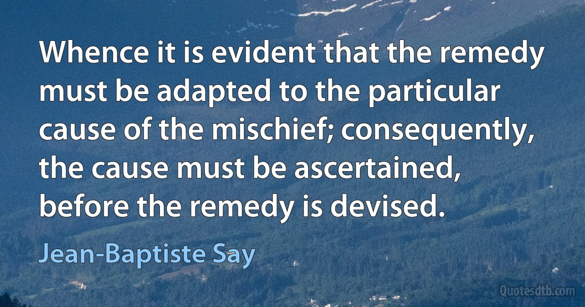 Whence it is evident that the remedy must be adapted to the particular cause of the mischief; consequently, the cause must be ascertained, before the remedy is devised. (Jean-Baptiste Say)