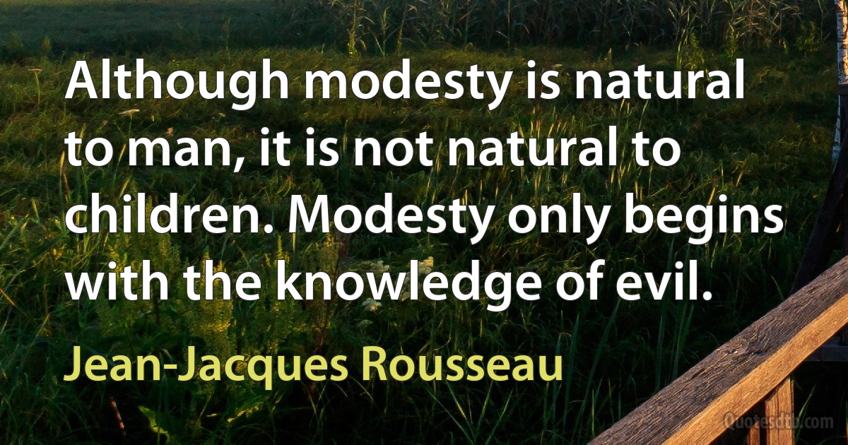 Although modesty is natural to man, it is not natural to children. Modesty only begins with the knowledge of evil. (Jean-Jacques Rousseau)