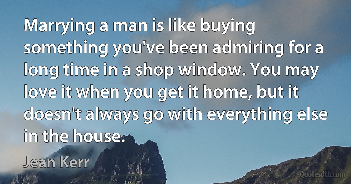 Marrying a man is like buying something you've been admiring for a long time in a shop window. You may love it when you get it home, but it doesn't always go with everything else in the house. (Jean Kerr)