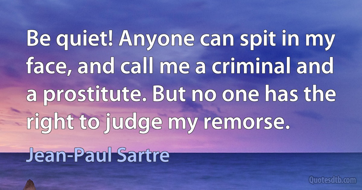 Be quiet! Anyone can spit in my face, and call me a criminal and a prostitute. But no one has the right to judge my remorse. (Jean-Paul Sartre)