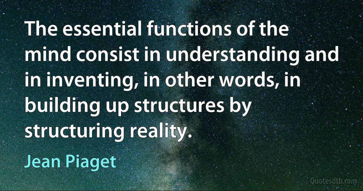 The essential functions of the mind consist in understanding and in inventing, in other words, in building up structures by structuring reality. (Jean Piaget)