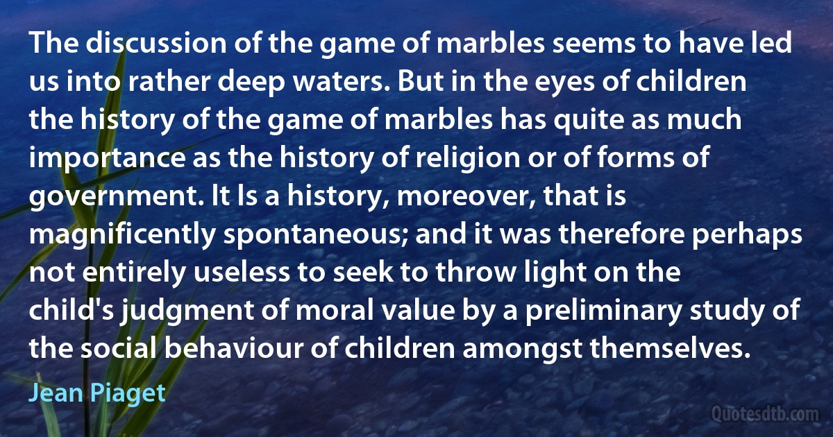 The discussion of the game of marbles seems to have led us into rather deep waters. But in the eyes of children the history of the game of marbles has quite as much importance as the history of religion or of forms of government. It Is a history, moreover, that is magnificently spontaneous; and it was therefore perhaps not entirely useless to seek to throw light on the child's judgment of moral value by a preliminary study of the social behaviour of children amongst themselves. (Jean Piaget)