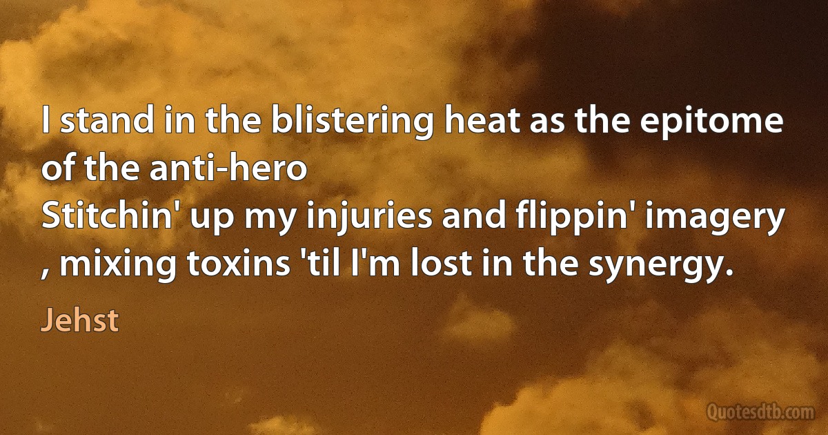 I stand in the blistering heat as the epitome
of the anti-hero
Stitchin' up my injuries and flippin' imagery
, mixing toxins 'til I'm lost in the synergy. (Jehst)