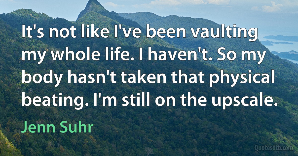 It's not like I've been vaulting my whole life. I haven't. So my body hasn't taken that physical beating. I'm still on the upscale. (Jenn Suhr)